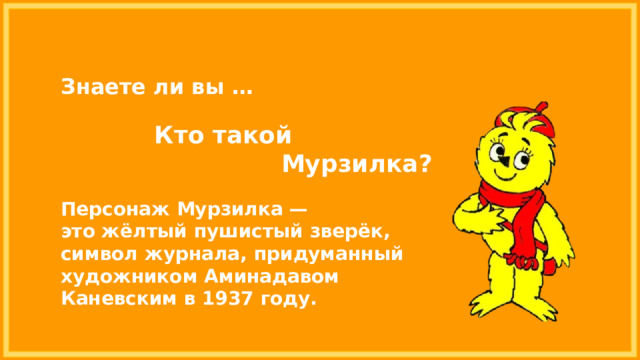 Знаете ли вы … Кто такой Мурзилка? Персонаж Мурзилка — это жёлтый пушистый зверёк, символ журнала, придуманный художником Аминадавом Каневским в 1937 году.  