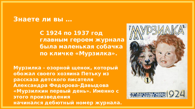 Знаете ли вы … С 1924 по 1937 год  главным героем журнала была маленькая собачка по кличке «Мурзилка». Мурзилка - озорной щенок, который обожал своего хозяина Петьку из рассказа детского писателя Александра Федорова-Давыдова «Мурзилкин первый день». Именно с этого произведения начинался дебютный номер журнала. 