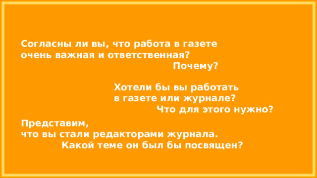 Согласны ли вы, что работа в газете очень важная и ответственная? Почему? Хотели бы вы работать в газете или журнале? Что для этого нужно? Представим, что вы стали редакторами журнала. Какой теме он был бы посвящен? 