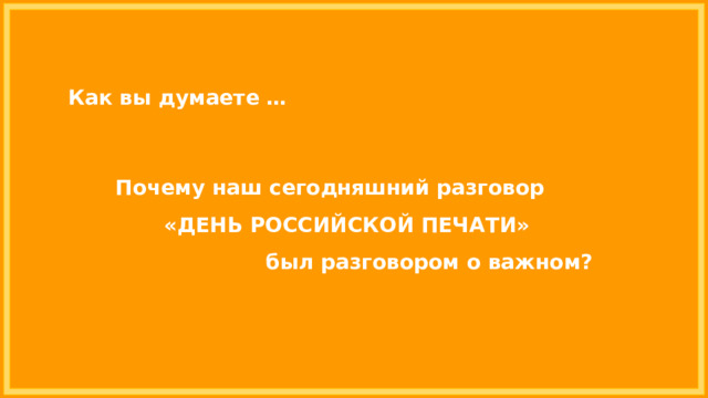 Как вы думаете … Почему наш сегодняшний разговор «ДЕНЬ РОССИЙСКОЙ ПЕЧАТИ» был разговором о важном? 