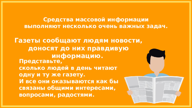 Средства массовой информации выполняют несколько очень важных задач. Газеты сообщают людям новости, доносят до них правдивую информацию. Представьте, сколько людей в день читают одну и ту же газету. И все они оказываются как бы связаны общими интересами, вопросами, радостями. 