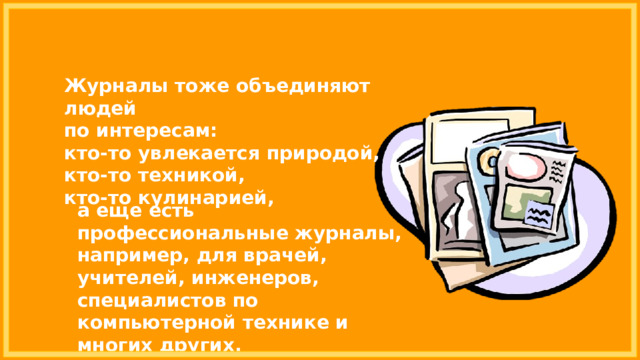 Журналы тоже объединяют людей по интересам: кто-то увлекается природой, кто-то техникой, кто-то кулинарией, а еще есть профессиональные журналы, например, для врачей, учителей, инженеров, специалистов по компьютерной технике и многих других. 