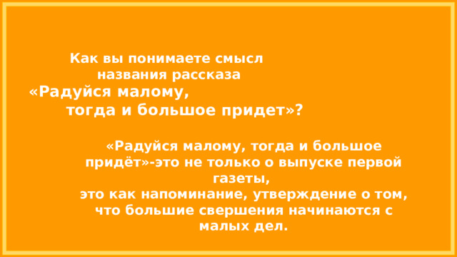 Как вы понимаете смысл названия рассказа «Радуйся малому, тогда и большое придет»? «Радуйся малому, тогда и большое придёт»-это не только о выпуске первой газеты, это как напоминание, утверждение о том, что большие свершения начинаются с малых дел. 