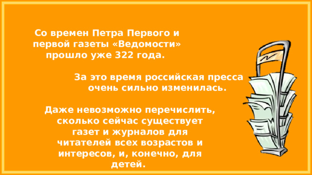Со времен Петра Первого и первой газеты «Ведомости» прошло уже 322 года. За это время российская пресса очень сильно изменилась. Даже невозможно перечислить, сколько сейчас существует газет и журналов для читателей всех возрастов и интересов, и, конечно, для детей. 