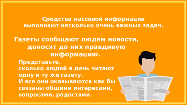 Средства массовой информации выполняют несколько очень важных задач. Газеты сообщают людям новости, доносят до них правдивую информацию. Представьте, сколько людей в день читают одну и ту же газету. И все они оказываются как бы связаны общими интересами, вопросами, радостями. 