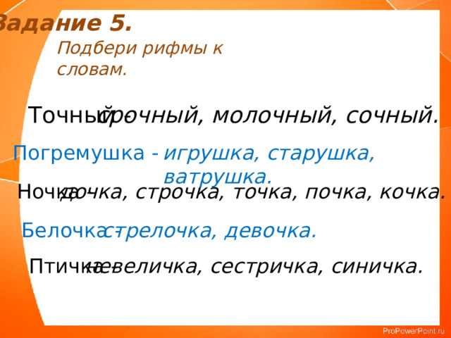 Задание 5. Подбери рифмы к словам. Точный - срочный, молочный, сочный. Погремушка - игрушка, старушка, ватрушка. Ночка - дочка, строчка, точка, почка, кочка. Белочка - стрелочка, девочка. Птичка - невеличка, сестричка, синичка. 