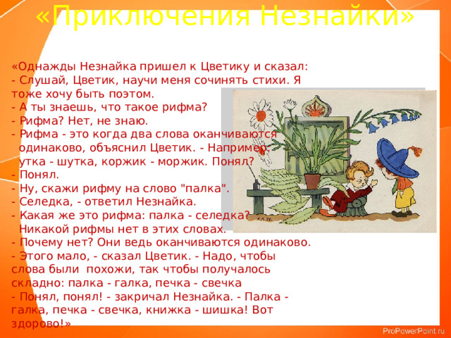 «Приключения Незнайки» «Однажды Незнайка пришел к Цветику и сказал:  - Слушай, Цветик, научи меня сочинять стихи. Я тоже хочу быть поэтом.  - А ты знаешь, что такое рифма?  - Рифма? Нет, не знаю.  - Рифма - это когда два слова оканчиваются  одинаково, объяснил Цветик. - Например:  утка - шутка, коржик - моржик. Понял?  - Понял.  - Ну, скажи рифму на слово 