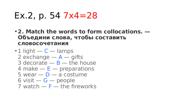Ex.2, p. 54 7x4=28 2. Match the words to form collocations. — Объедини слова, чтобы составить словосочетания 1 light —  С  — lamps  2 exchange —  A  — gifts  3 decorate —  B  — the house  4 make —  E  — preparations  5 wear —  D  — a costume  6 visit —  G  — people  7 watch —  F  — the fireworks 