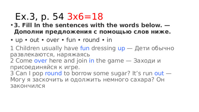 Ex.3, p. 54 3x6=18 3. Fill In the sentences with the words below. — Дополни предложения с помощью слов ниже. • up • out • over • fun • round • in 1 Children usually have  fun  dressing  up  — Дети обычно развлекаются, наряжаясь  2 Come  over  here and join  in  the game — Заходи и присоединяйся к игре.  3 Can I pop  round  to borrow some sugar? It’s run  out  — Могу я заскочить и одолжить немного сахара? Он закончился 
