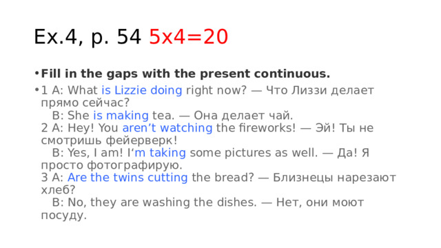 Ex.4, p. 54 5x4=20 Fill in the gaps with the present continuous. 1 A: What  is Lizzie doing  right now? — Что Лиззи делает прямо сейчас?     B: She  is making  tea. — Она делает чай.  2 A: Hey! You  aren’t watching  the fireworks! — Эй! Ты не смотришь фейерверк!     B: Yes, I am! I‘ m taking  some pictures as well. — Да! Я просто фотографирую.  3 A:  Are the twins cutting  the bread? — Близнецы нарезают хлеб?     B: No, they are washing the dishes. — Нет, они моют посуду. 