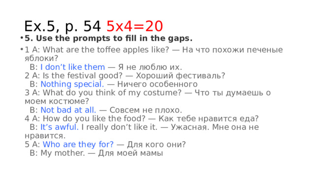 Ex.5, p. 54 5x4=20 5. Use the prompts to fill in the gaps. 1 A: What are the toffee apples like? — На что похожи печеные яблоки?    B:  I don’t like them  — Я не люблю их.  2 A: Is the festival good? — Хороший фестиваль?    B:  Nothing special.  — Ничего особенного  3 A: What do you think of my costume? — Что ты думаешь о моем костюме?    B:  Not bad at all.  — Совсем не плохо.  4 A: How do you like the food? — Как тебе нравится еда?    B:  It’s awful.  I really don’t like it. — Ужасная. Мне она не нравится.  5 A:  Who are they for?  — Для кого они?    B: My mother. — Для моей мамы 
