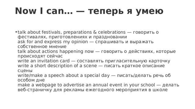 Now I can… — теперь я умею   talk about festivals, preparations & celebrations — говорить о фестивалях, приготовлениях и праздновании  ask for and express my opinion — спрашивать и выражать собственное мнение  talk about actions happening now — говорить о действиях, которые происходят сейчас  write an invitation card — составлять пригласительную карточку  write a short description of a scene — писать краткое описание сцены  write/make a speech about a special day — писать/делать речь об особом дне  make a webpage to advertise an annual event in your school — делать веб-страничку для рекламы ежегодного мероприятия в школе 