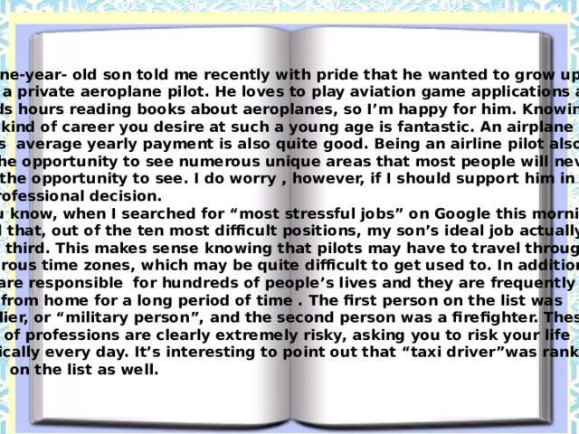My nine-year- old son told me recently with pride that he wanted to grow up to be a private aeroplane pilot. He loves to play aviation game applications and spends hours reading books about aeroplanes, so I’m happy for him. Knowing what kind of career you desire at such a young age is fantastic. An airplane pilot’s average yearly payment is also quite good. Being an airline pilot also gives you the opportunity to see numerous unique areas that most people will never have the opportunity to see. I do worry , however, if I should support him in his professional decision.  You know, when I searched for “most stressful jobs” on Google this morning, I found that, out of the ten most difficult positions, my son’s ideal job actually ranks third. This makes sense knowing that pilots may have to travel through numerous time zones, which may be quite difficult to get used to. In addition , they are responsible for hundreds of people’s lives and they are frequently gone from home for a long period of time . The first person on the list was a soldier, or “military person”, and the second person was a firefighter. These kinds of professions are clearly extremely risky, asking you to risk your life practically every day. It’s interesting to point out that “taxi driver”was ranked tenth on the list as well. 