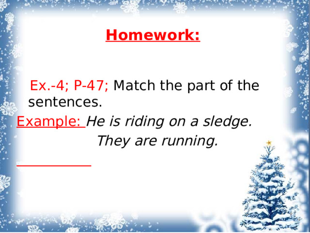 Homework:    Ex.-4; P-47; Match the part of the sentences. Example: He is riding on a sledge.  They are running.   