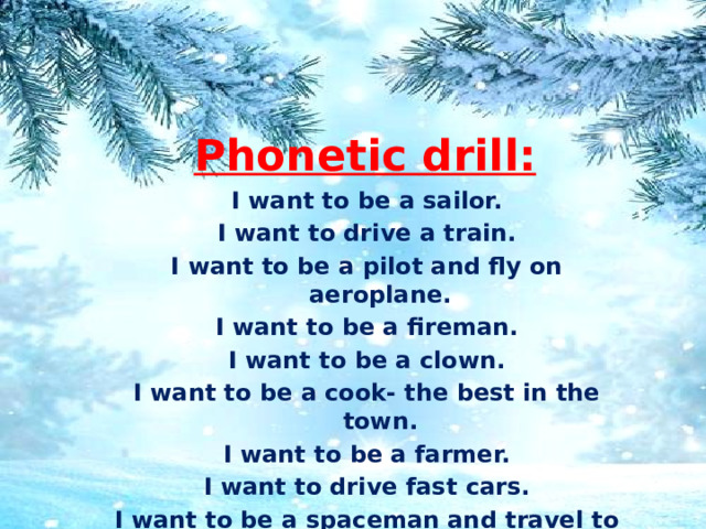 Phonetic drill: I want to be a sailor. I want to drive a train. I want to be a pilot and fly on aeroplane. I want to be a fireman. I want to be a clown. I want to be a cook- the best in the town. I want to be a farmer. I want to drive fast cars. I want to be a spaceman and travel to the stars 