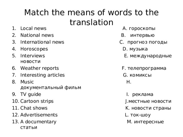 Match the means of words to the translation Local news A. гороскопы National news  B. интервью International news C. прогноз погоды Horoscopes D. музыка Interviews E. международные новости Weather reports F. телепрограмма Interesting articles G. комиксы Music H. документальный  фильм TV guide I. реклама Cartoon strips J. местные новости Chat shows K. новости страны Advertisements L. ток-шоу А documentary M. интересные статьи     