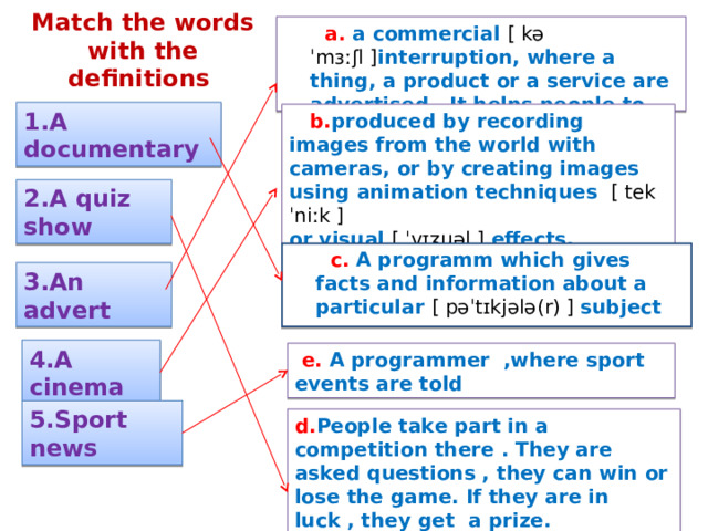 Match  the words with the definitions   a. a commercial [ kəˈmɜːʃl ] interruption, where a thing, a product or a service are advertised . It helps people to choose best things.  1.A documentary   b. produced by recording images from the world with cameras , or by creating images using animation techniques  [ tekˈniːk ] or visual [ ˈvɪʒuəl ] effects . 2.A quiz show  c.  A programm which gives facts and information about a particular [ pəˈtɪkjələ(r) ] subject 3.An advert 4.A cinema  e. A programmer ,where sport events are told 5.Sport news d. People take part in a competition there . They are asked questions , they can win or lose the game. If they are in luck , they get a prize. 