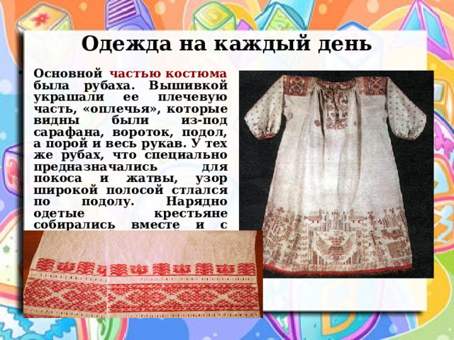 Одежда на каждый день Основной частью костюма была рубаха. Вышивкой украшали ее плечевую часть, «оплечья», которые видны были из-под сарафана, вороток, подол, а порой и весь рукав. У тех же рубах, что специально предназначались для покоса и жатвы, узор широкой полосой стлался по подолу. Нарядно одетые крестьяне собирались вместе и с раздольной песней шли работать в поле.  