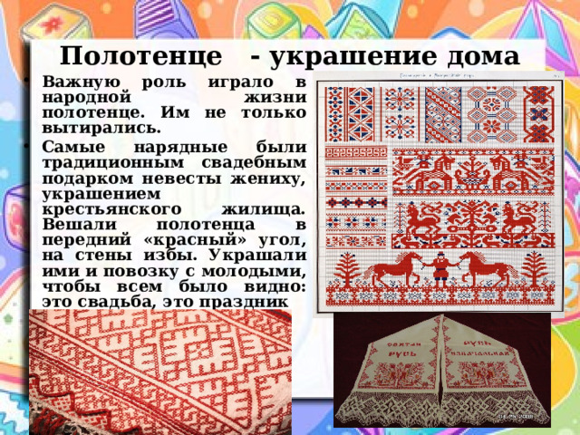 Полотенце - украшение дома Важную роль играло в народной жизни полотенце. Им не только вытирались. Самые нарядные были традиционным свадебным подарком невесты жениху, украшением крестьянского жилища. Вешали полотенца в передний «красный» угол, на стены избы. Украшали ими и повозку с молодыми, чтобы всем было видно: это свадьба, это праздник 