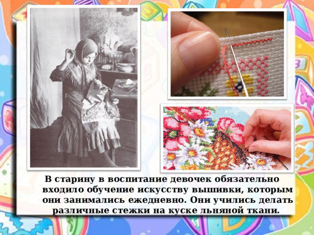В старину в воспитание девочек обязательно входило обучение искусству вышивки, которым они занимались ежедневно. Они учились делать различные стежки на куске льняной ткани. 