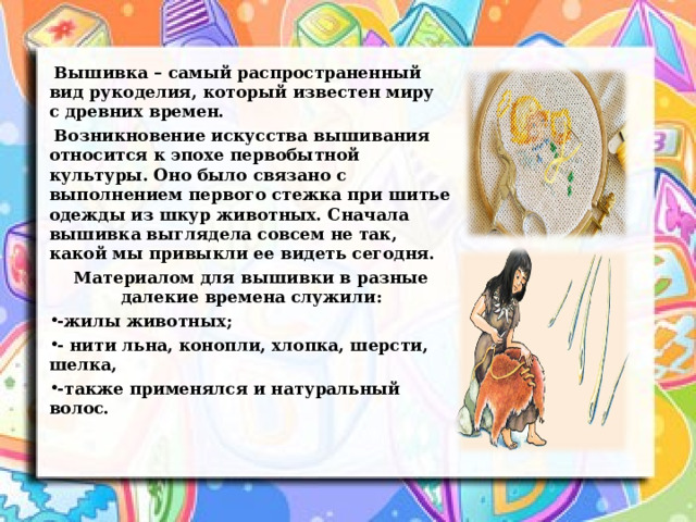  Вышивка – самый распространенный вид рукоделия, который известен миру с древних времен .  Возникновение искусства вышивания относится к эпохе первобытной культуры. Оно было связано с выполнением первого стежка при шитье одежды из шкур животных. Сначала вышивка выглядела совсем не так, какой мы привыкли ее видеть сегодня. Материалом для вышивки в разные далекие времена служили: -жилы животных; - нити льна, конопли, хлопка, шерсти, шелка, -также применялся и натуральный волос.    