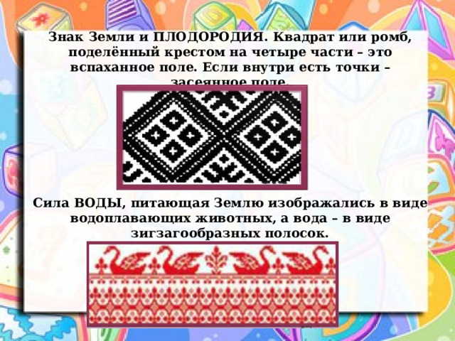 Знак Земли и ПЛОДОРОДИЯ. Квадрат или ромб, поделённый крестом на четыре части – это вспаханное поле. Если внутри есть точки – засеянное поле. Сила ВОДЫ, питающая Землю изображались в виде водоплавающих животных, а вода – в виде зигзагообразных полосок. 