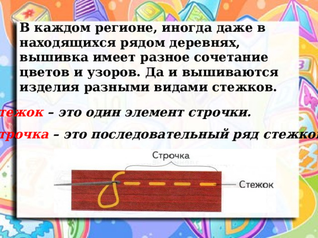 В каждом регионе, иногда даже в находящихся рядом деревнях, вышивка имеет разное сочетание цветов и узоров. Да и вышиваются изделия разными видами стежков.   Стежок – это один элемент строчки. Строчка – это последовательный ряд стежков. 