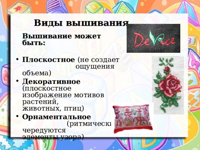 Виды вышивания  Вышивание может быть: Плоскостное (не создает ощущения объема) Декоративное (плоскостное изображение мотивов растений, животных, птиц) Орнаментальное (ритмически чередуются элементы узора)  