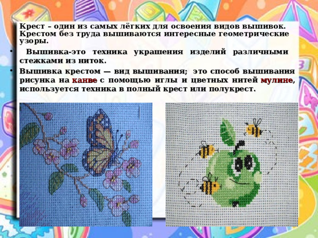  Крест – один из самых лёгких для освоения видов вышивок.  Крестом без труда вышиваются интересные геометрические узоры.  Вышивка-это техника украшения изделий различными стежками из ниток. Вышивка крестом — вид вышивания;  это способ вышивания рисунка на  канве  с помощью иглы и цветных нитей  мулине , используется техника в полный крест или полукрест.    