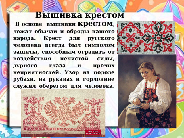  Вышивка крестом  В основе вышивки крестом , лежат обычаи и обряды нашего народа. Крест для русского человека всегда был символом защиты, способным оградить от воздействия нечистой силы, дурного глаза и прочих неприятностей. Узор на подоле рубахи, на рукавах и горловине служил оберегом для человека.   