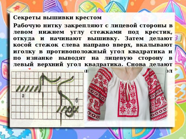 Секреты вышивки крестом Рабочую нитку закрепляют с лицевой стороны в левом нижнем углу стежками под крестик, откуда и начинают вышивку. Затем делают косой стежок слева направо вверх, вкалывают иголку в противоположный угол квадратика и по изнанке выводят на лицевую сторону в левый верхний угол квадратика. Снова делают косой стежок сверху вниз в правый нижний угол квадратика. 