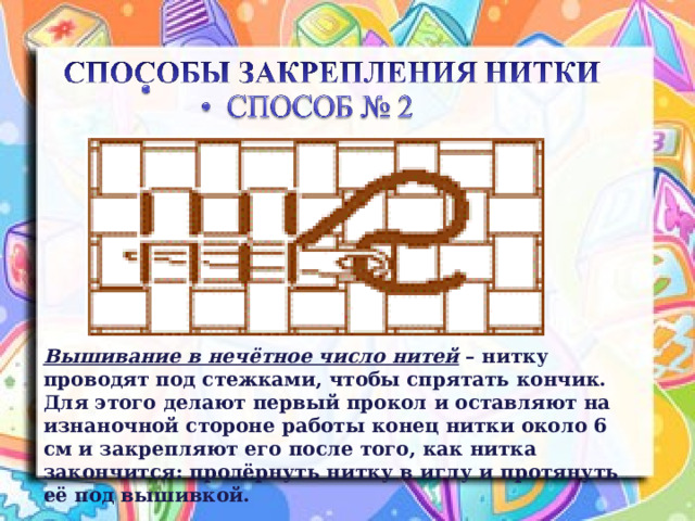 Вышивание в нечётное число нитей – нитку проводят под стежками, чтобы спрятать кончик. Для этого делают первый прокол и оставляют на изнаночной стороне работы конец нитки около 6 см и закрепляют его после того, как нитка закончится: продёрнуть нитку в иглу и протянуть её под вышивкой. 