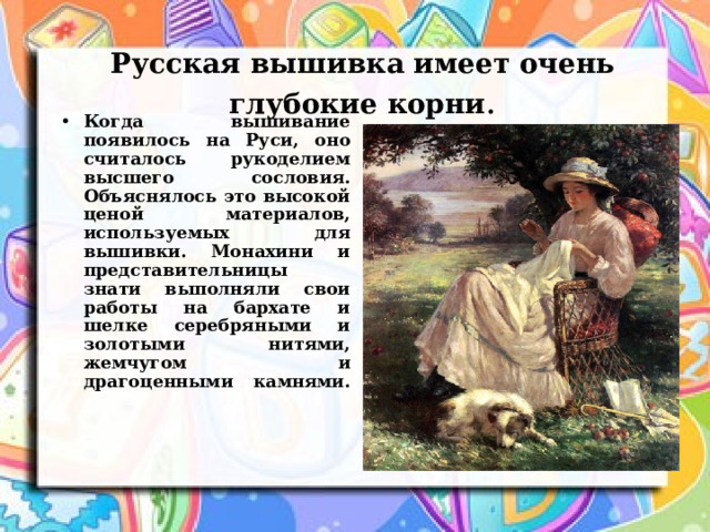 Русская вышивка имеет очень глубокие корни . Когда вышивание появилось на Руси, оно считалось рукоделием высшего сословия. Объяснялось это высокой ценой материалов, используемых для вышивки. Монахини и представительницы знати выполняли свои работы на бархате и шелке серебряными и золотыми нитями, жемчугом и драгоценными камнями.   