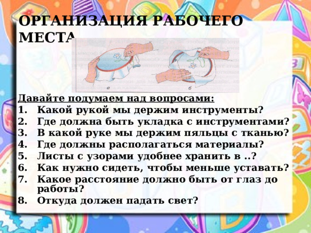 ОРГАНИЗАЦИЯ РАБОЧЕГО МЕСТА Давайте подумаем над вопросами: Какой рукой мы держим инструменты? Где должна быть укладка с инструментами? В какой руке мы держим пяльцы с тканью? Где должны располагаться материалы? Листы с узорами удобнее хранить в ..? Как нужно сидеть, чтобы меньше уставать? Какое расстояние должно быть от глаз до работы? Откуда должен падать свет? 