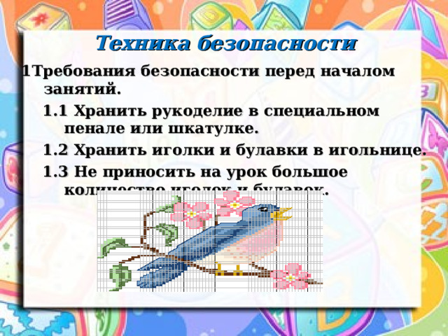 Техника безопасности 1Требования безопасности перед началом занятий. 1Требования безопасности перед началом занятий.  1.1 Хранить рукоделие в специальном пенале или шкатулке.  1.2 Хранить иголки и булавки в игольнице.  1.3 Не приносить на урок большое количество иголок и булавок.   1.1 Хранить рукоделие в специальном пенале или шкатулке.  1.2 Хранить иголки и булавки в игольнице.  1.3 Не приносить на урок большое количество иголок и булавок.     1.1 Хранить рукоделие в специальном пенале или шкатулке.  1.2 Хранить иголки и булавки в игольнице.  1.3 Не приносить на урок большое количество иголок и булавок.    