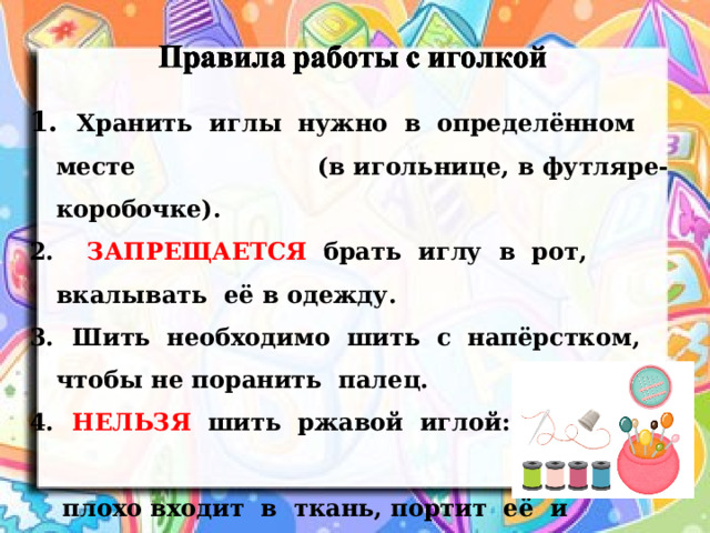  Хранить иглы нужно в определённом месте (в игольнице, в футляре-коробочке). 2. ЗАПРЕЩАЕТСЯ брать иглу в рот, вкалывать её в одежду.  Шить необходимо шить с напёрстком, чтобы не поранить палец.  НЕЛЬЗЯ шить ржавой иглой: она  плохо входит в ткань, портит её и  может сломаться.  