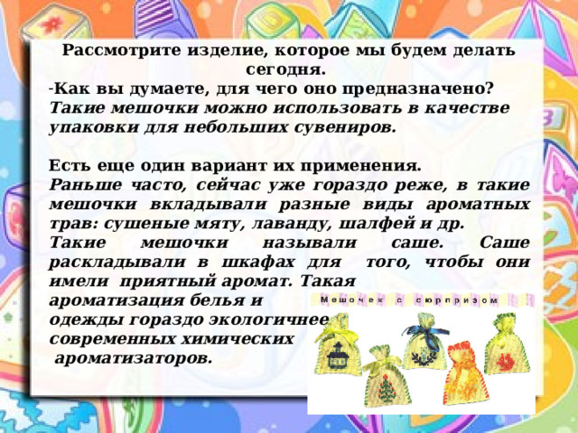 Рассмотрите изделие, которое мы будем делать сегодня. Как вы думаете, для чего оно предназначено? Такие мешочки можно использовать в качестве упаковки для небольших сувениров.  Есть еще один вариант их применения. Раньше часто, сейчас уже гораздо реже, в такие мешочки вкладывали разные виды ароматных трав: сушеные мяту, лаванду, шалфей и др. Такие мешочки называли саше. Саше раскладывали в шкафах для того, чтобы они имели приятный аромат. Такая ароматизация белья и одежды гораздо экологичнее современных химических  ароматизаторов. 