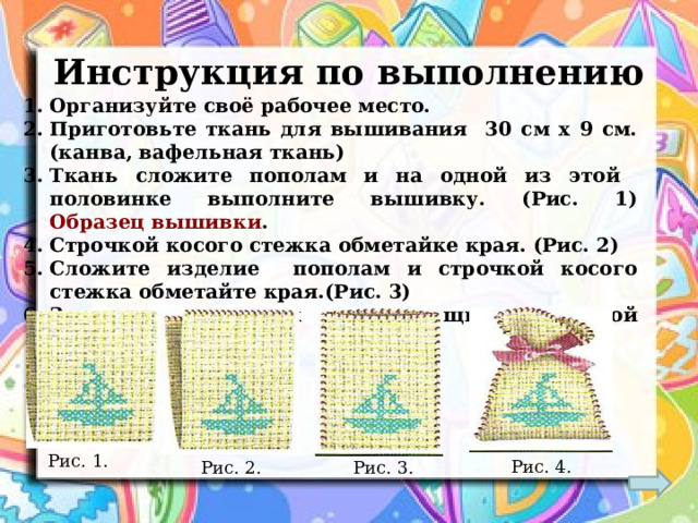 Инструкция по выполнению Организуйте своё рабочее место. Приготовьте ткань для вышивания 30 см х 9 см. (канва, вафельная ткань) Ткань сложите пополам и на одной из этой половинке выполните вышивку. (Рис. 1) Образец вышивки . Строчкой косого стежка обметайке края. (Рис. 2) Сложите изделие пополам и строчкой косого стежка обметайте края.(Рис. 3) Завяжите мешочек с помощью атласной ленточки. (Рис.4)  Рис. 1. Рис. 4. Рис. 2. Рис. 3. 
