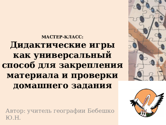 МАСТЕР-КЛАСС:  Дидактические игры как универсальный способ для закрепления материала и проверки домашнего задания Автор: учитель географии Бебешко Ю.Н. 
