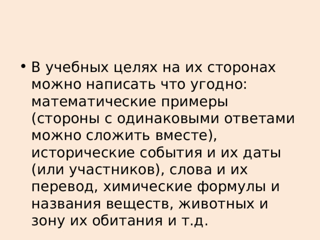 В учебных целях на их сторонах можно написать что угодно: математические примеры (стороны с одинаковыми ответами можно сложить вместе), исторические события и их даты (или участников), слова и их перевод, химические формулы и названия веществ, животных и зону их обитания и т.д. 