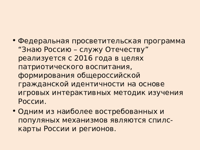 Федеральная просветительская программа “Знаю Россию – служу Отечеству” реализуется с 2016 года в целях патриотического воспитания, формирования общероссийской гражданской идентичности на основе игровых интерактивных методик изучения России.  Одним из наиболее востребованных и популяных механизмов являются спилс-карты России и регионов. 