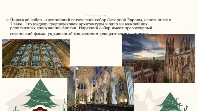 Главные достопримечательности Йорка    Йоркский собор - крупнейший готический собор Северной Европы, основанный в 7 веке. Это шедевр средневековой архитектуры и одно из важнейших религиозных сооружений Англии. Йоркский собор имеет превосходный готический фасад, украшенный множеством декоративных элементов . 