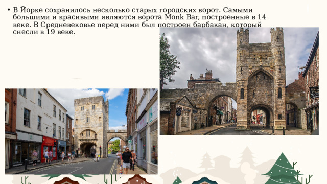 В Йорке сохранилось несколько старых городских ворот. Самыми большими и красивыми являются ворота Monk Bar, построенные в 14 веке. В Средневековье перед ними был построен барбакан, который снесли в 19 веке. 