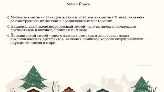 Музеи Йорка    Музей викингов - посвящён жизни и истории викингов с 9 века, включая реконструкцию их жилищ и средневековых мастерских. Национальный железнодорожный музей - впечатляющая коллекция локомотивов и вагонов, начиная с 19 века. Йоркширский музей - много важных римских и англосаксонских археологических артефактов, включая наиболее хорошо сохранившееся оружие викингов в мире. 