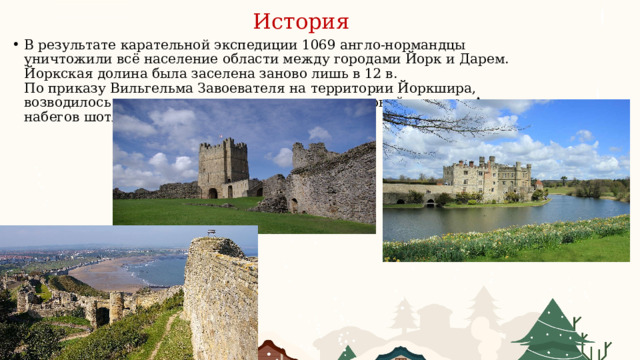 История В результате карательной экспедиции 1069 англо-нормандцы уничтожили всё население области между городами Йорк и Дарем. Йоркская долина была заселена заново лишь в 12 в.  По приказу Вильгельма Завоевателя на территории Йоркшира, возводилось множество замков для защиты северной границы Англии от набегов шотландцев. 