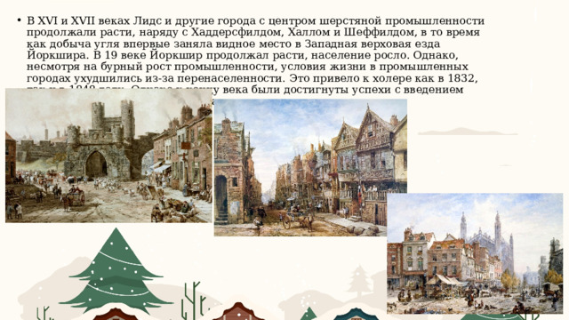 В XVI и XVII веках Лидс и другие города с центром шерстяной промышленности продолжали расти, наряду с Хаддерсфилдом, Халлом и Шеффилдом, в то время как добыча угля впервые заняла видное место в Западная верховая езда Йоркшира. В 19 веке Йоркшир продолжал расти, население росло. Однако, несмотря на бурный рост промышленности, условия жизни в промышленных городах ухудшились из-за перенаселенности. Это привело к холере как в 1832, так и в 1848 году. Однако к концу века были достигнуты успехи с введением современных канализаций и запасов воды. 