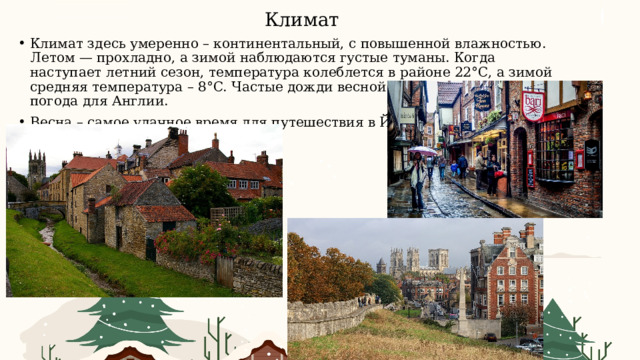 Климат Климат здесь умеренно – континентальный, с повышенной влажностью. Летом — прохладно, а зимой наблюдаются густые туманы. Когда наступает летний сезон, температура колеблется в районе 22°C, а зимой средняя температура – 8°C. Частые дожди весной и осенью – привычная погода для Англии. Весна – самое удачное время для путешествия в Йоркшир. 