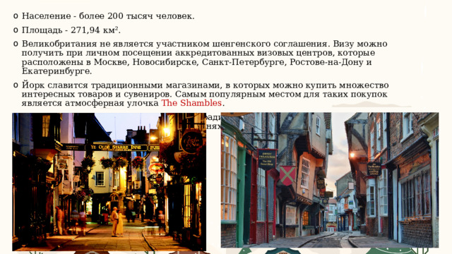 Население - более 200 тысяч человек. Площадь - 271,94 км². Великобритания не является участником шенгенского соглашения. Визу можно получить при личном посещении аккредитованных визовых центров, которые расположены в Москве, Новосибирске, Санкт-Петербурге, Ростове-на-Дону и Екатеринбурге. Йорк славится традиционными магазинами, в которых можно купить множество интересных товаров и сувениров. Самым популярным местом для таких покупок является атмосферная улочка The Shambles . Сравнительно дешёвая еда подаётся в традиционных пабах. Также недорого можно перекусить в кафетериях и пекарнях.  