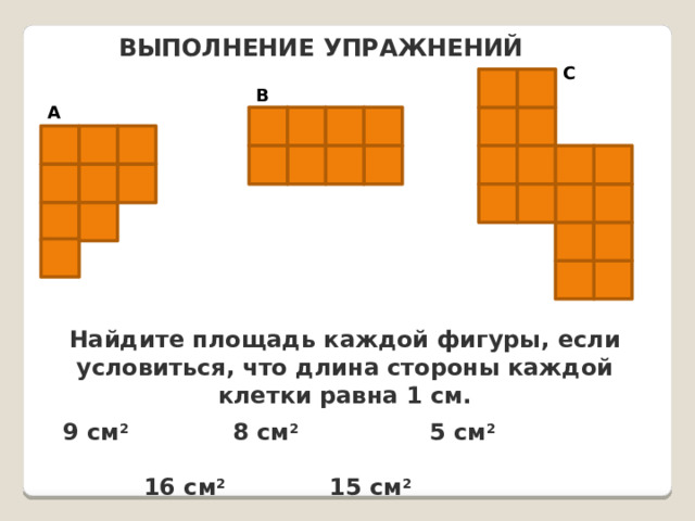 ВЫПОЛНЕНИЕ УПРАЖНЕНИЙ C B A Найдите площадь каждой фигуры, если условиться, что длина стороны каждой клетки равна 1 см. 9 см 2  8 см 2  5 см 2  16 см 2  15 см 2  