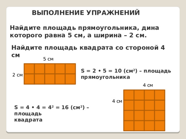 ВЫПОЛНЕНИЕ УПРАЖНЕНИЙ Найдите площадь прямоугольника, дина которого равна 5 см, а ширина – 2 см. Найдите площадь квадрата со стороной 4 см 5 см      S = 2 • 5 = 10 (см 2 ) – площадь прямоугольника 2 см      4 см     4 см     S = 4 • 4 = 4 2 = 16 (см 2 ) – площадь квадрата         